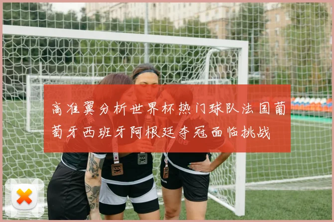 高准翼分析世界杯热门球队法国葡萄牙西班牙阿根廷夺冠面临挑战