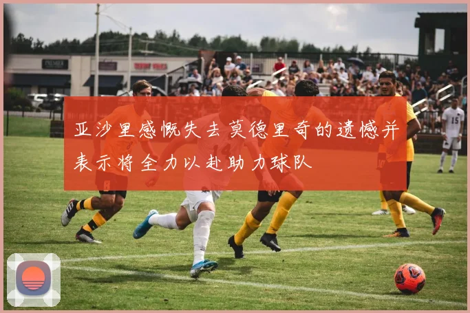 亚沙里感慨失去莫德里奇的遗憾并表示将全力以赴助力球队