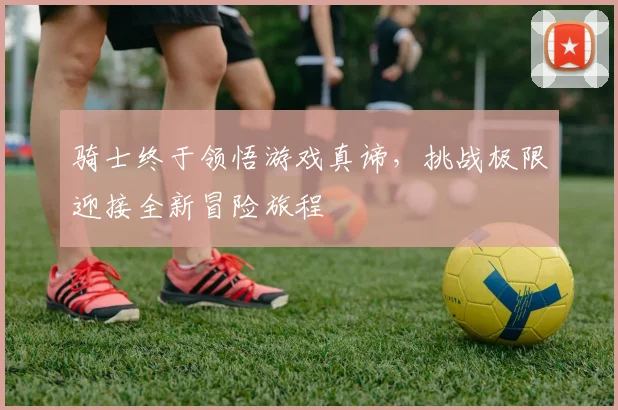 骑士终于领悟游戏真谛，挑战极限迎接全新冒险旅程
