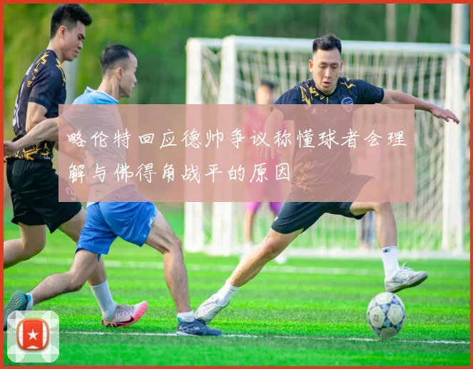 略伦特回应德帅争议称懂球者会理解与佛得角战平的原因