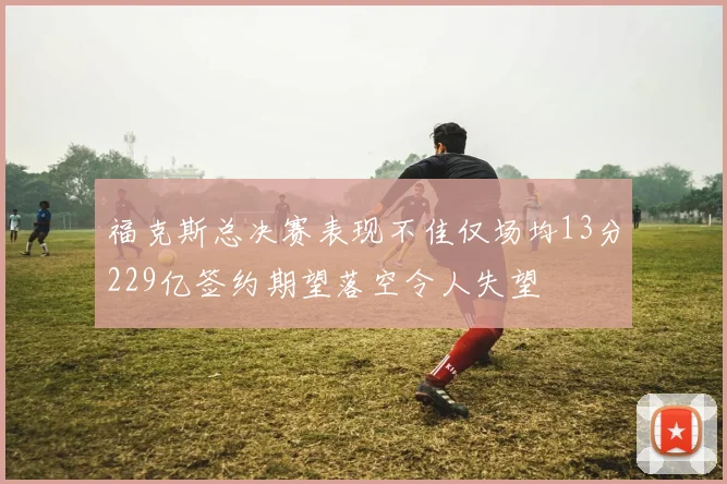 福克斯总决赛表现不佳仅场均13分229亿签约期望落空令人失望