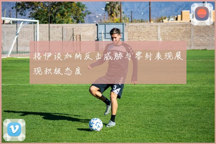 格伊谈加纳反击威胁与零封表现展现积极态度