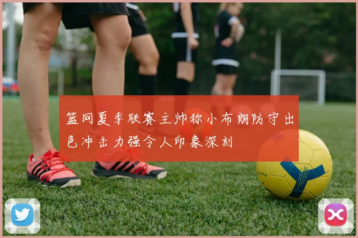 篮网夏季联赛主帅称小布朗防守出色冲击力强令人印象深刻