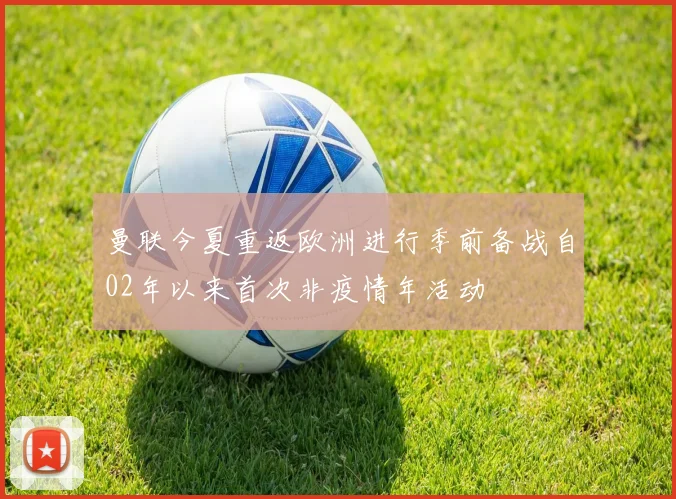 曼联今夏重返欧洲进行季前备战自02年以来首次非疫情年活动