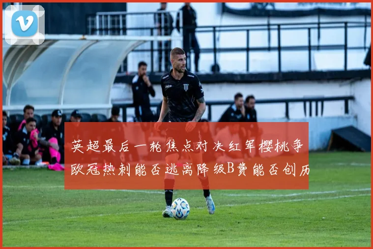 英超最后一轮焦点对决红军樱桃争欧冠热刺能否逃离降级B费能否创历史新高