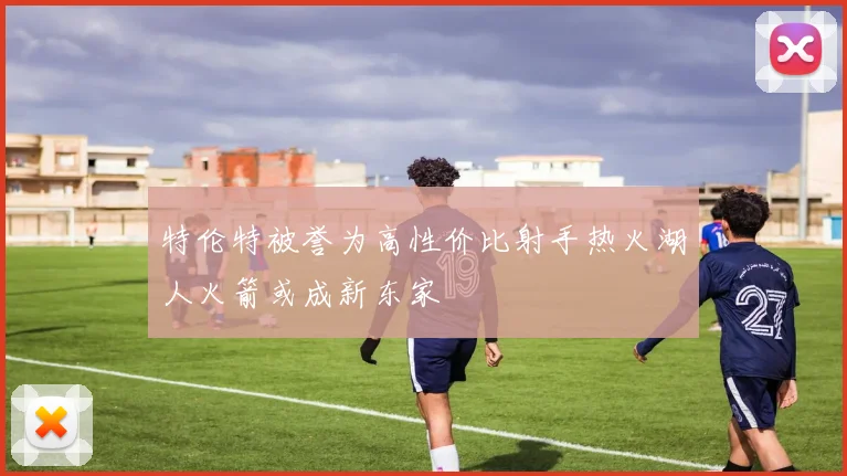 特伦特被誉为高性价比射手热火湖人火箭或成新东家