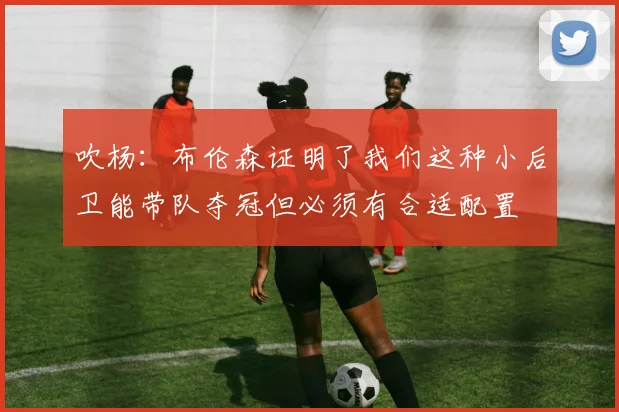 吹杨：布伦森证明了我们这种小后卫能带队夺冠但必须有合适配置