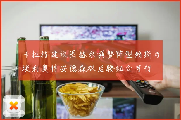卡拉格建议图赫尔调整阵型赖斯与埃利奥特安德森双后腰组合可行