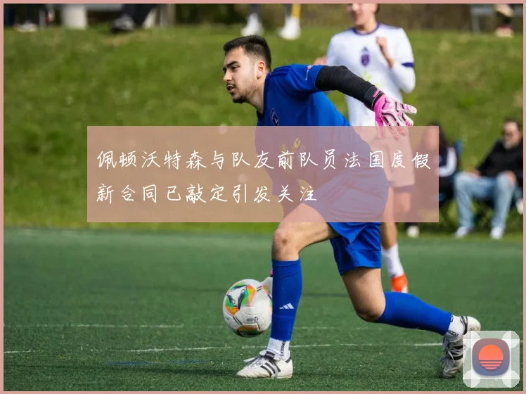佩顿沃特森与队友前队员法国度假新合同已敲定引发关注