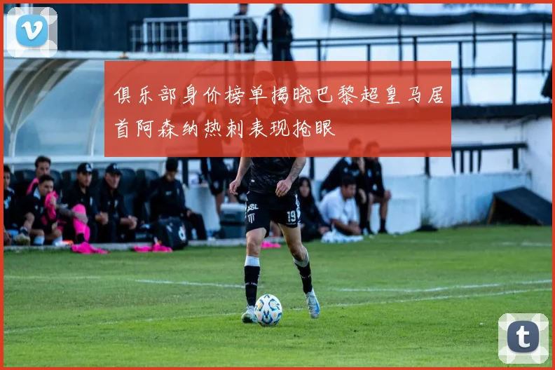 俱乐部身价榜单揭晓巴黎超皇马居首阿森纳热刺表现抢眼