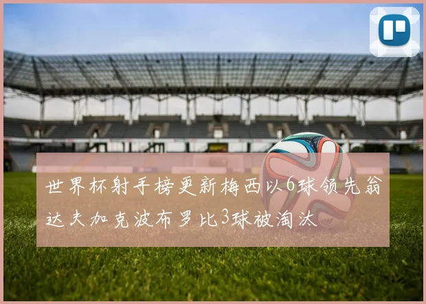 世界杯射手榜更新梅西以6球领先翁达夫加克波布罗比3球被淘汰