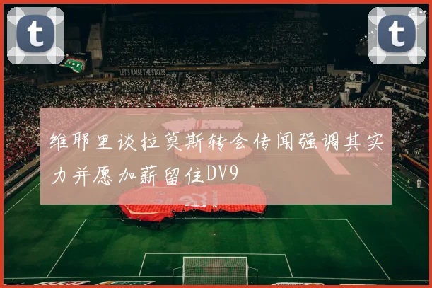 维耶里谈拉莫斯转会传闻强调其实力并愿加薪留住DV9