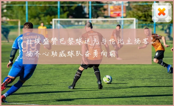 杜埃盛赞巴黎球迷无与伦比主场客场齐心助威球队奋勇向前