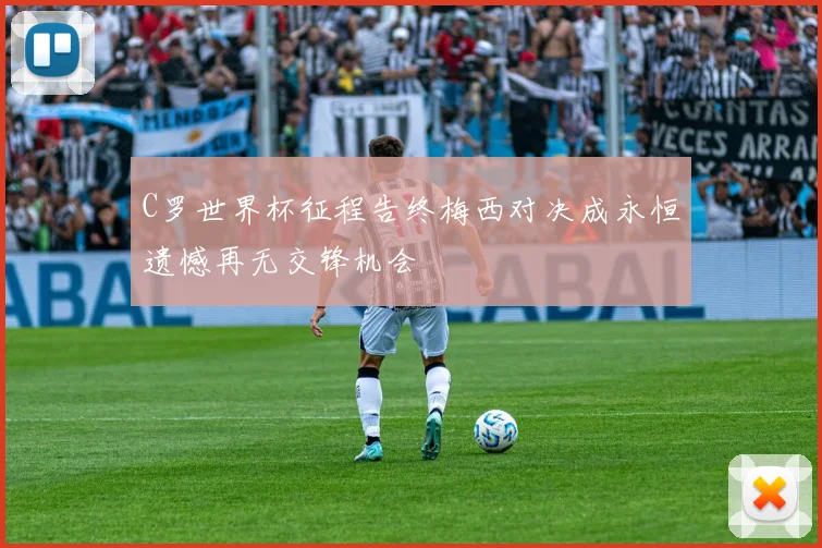 C罗世界杯征程告终梅西对决成永恒遗憾再无交锋机会