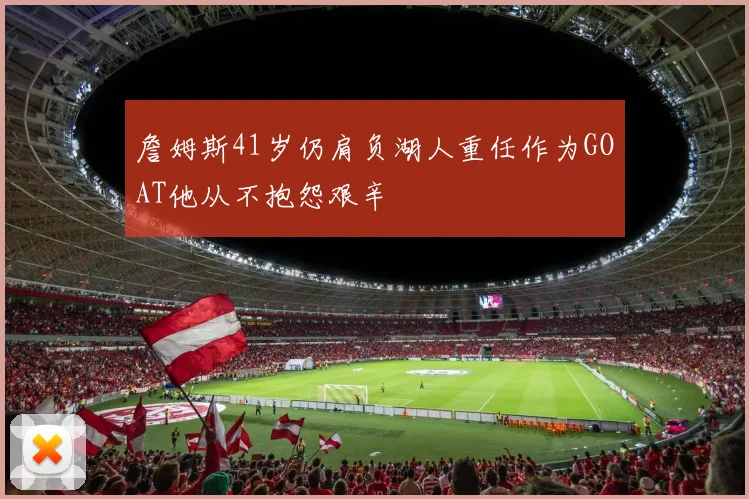 詹姆斯41岁仍肩负湖人重任作为GOAT他从不抱怨艰辛