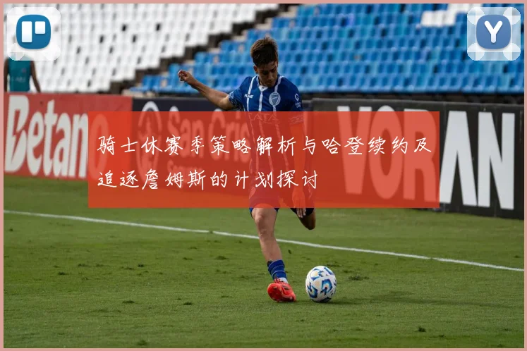 骑士休赛季策略解析与哈登续约及追逐詹姆斯的计划探讨