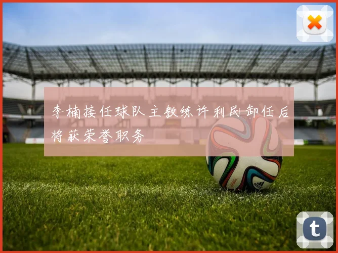 李楠接任球队主教练许利民卸任后将获荣誉职务