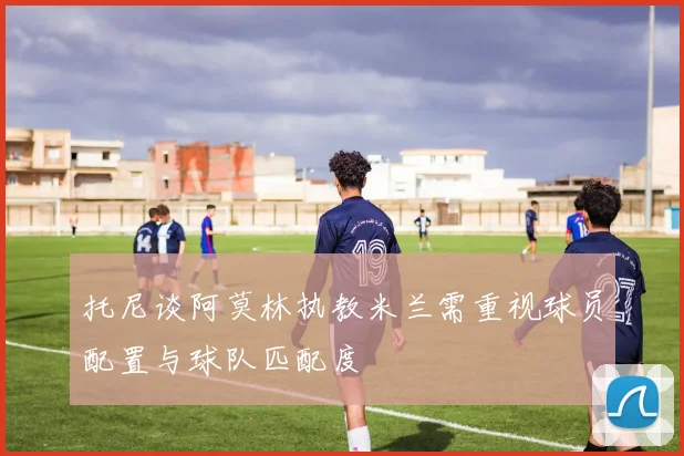 托尼谈阿莫林执教米兰需重视球员配置与球队匹配度