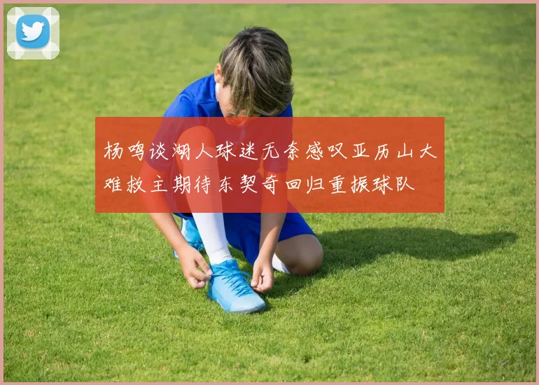 杨鸣谈湖人球迷无奈感叹亚历山大难救主期待东契奇回归重振球队