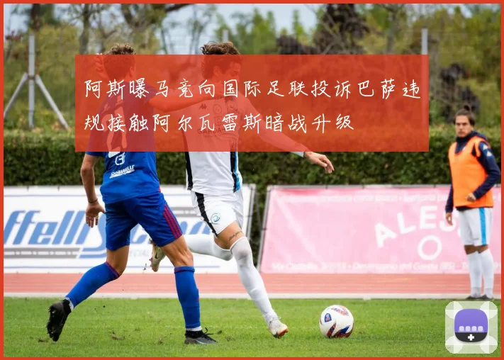 阿斯曝马竞向国际足联投诉巴萨违规接触阿尔瓦雷斯暗战升级