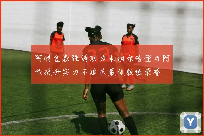 阿特金森强调助力米切尔哈登与阿伦提升实力不追求最佳教练荣誉