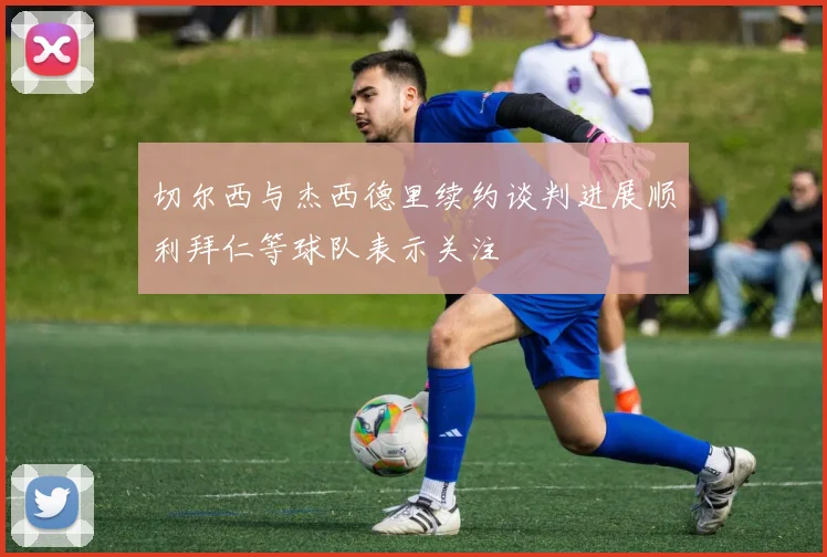 切尔西与杰西德里续约谈判进展顺利拜仁等球队表示关注