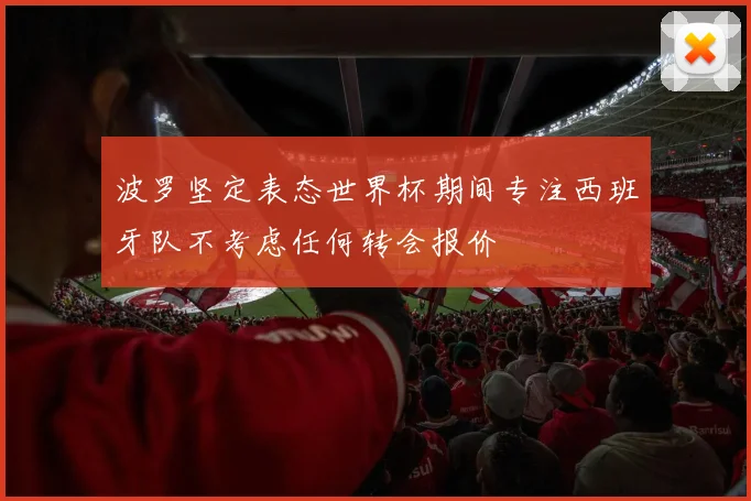 波罗坚定表态世界杯期间专注西班牙队不考虑任何转会报价