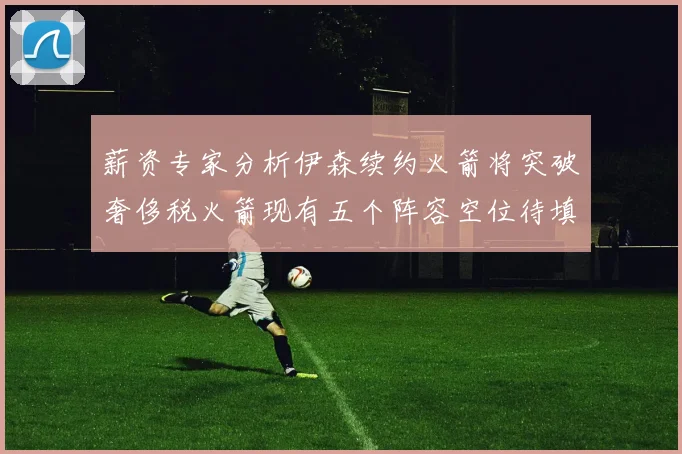 薪资专家分析伊森续约火箭将突破奢侈税火箭现有五个阵容空位待填补