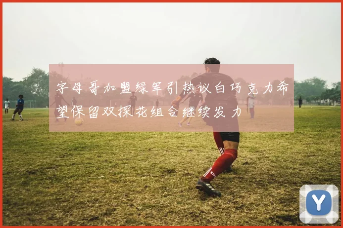 字母哥加盟绿军引热议白巧克力希望保留双探花组合继续发力