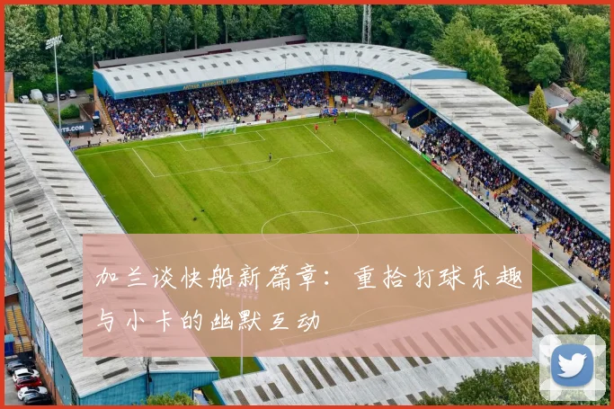 加兰谈快船新篇章：重拾打球乐趣与小卡的幽默互动