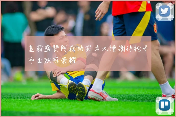 基翁盛赞阿森纳实力大增期待枪手冲击欧冠荣耀