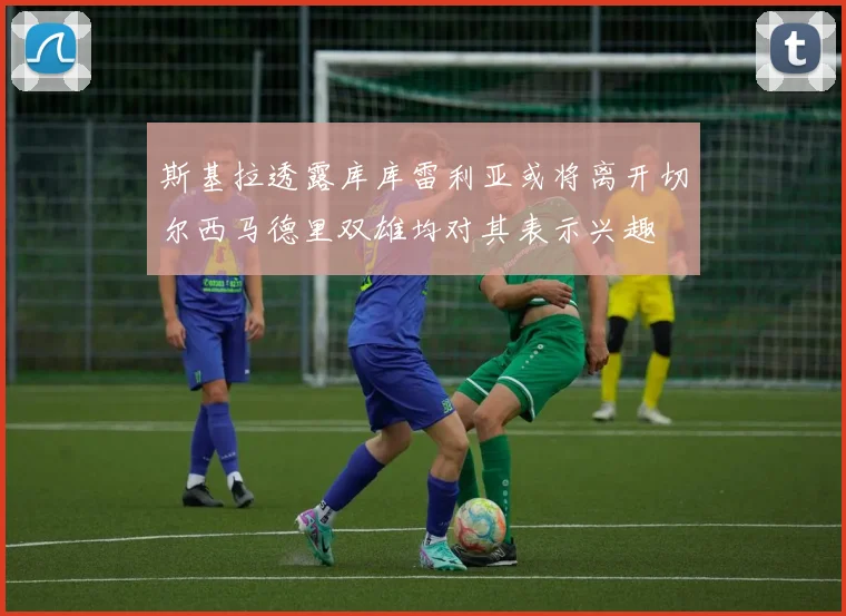 斯基拉透露库库雷利亚或将离开切尔西马德里双雄均对其表示兴趣